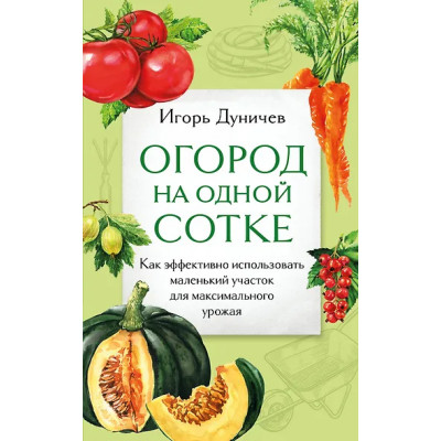 Дуничев Игорь Геннадьевич: Огород на одной сотке. Как эффективно использовать маленький участок для максимального урожая
