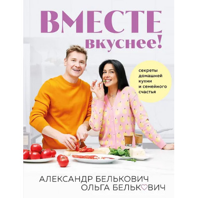 Белькович Александр: Вместе вкуснее! Секреты домашней кухни и семейного счастья